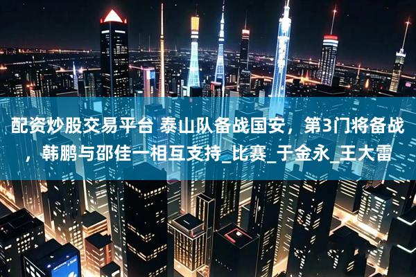 配资炒股交易平台 泰山队备战国安，第3门将备战，韩鹏与邵佳一相互支持_比赛_于金永_王大雷