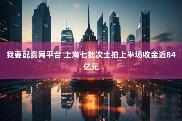 我要配资网平台 上海七批次土拍上半场收金近84亿元