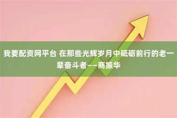 我要配资网平台 在那些光辉岁月中砥砺前行的老一辈奋斗者——商振华