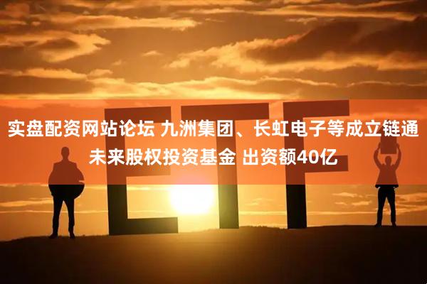 实盘配资网站论坛 九洲集团、长虹电子等成立链通未来股权投资基金 出资额40亿
