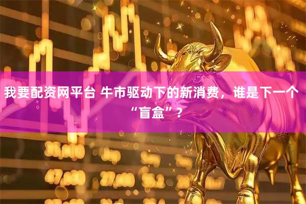我要配资网平台 牛市驱动下的新消费，谁是下一个  “盲盒”？
