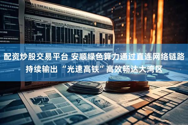 配资炒股交易平台 安顺绿色算力通过直连网络链路持续输出 “光速高铁”高效畅达大湾区