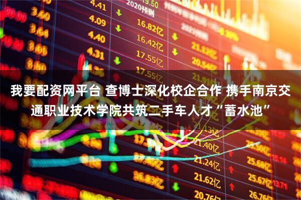 我要配资网平台 查博士深化校企合作 携手南京交通职业技术学院共筑二手车人才“蓄水池”