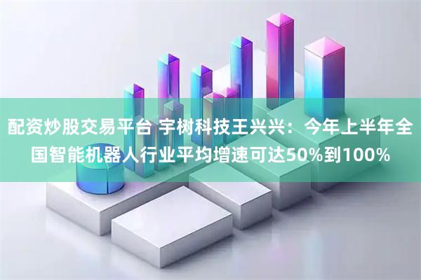 配资炒股交易平台 宇树科技王兴兴：今年上半年全国智能机器人行业平均增速可达50%到100%