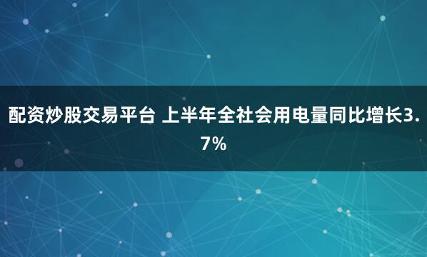 配资炒股交易平台 上半年全社会用电量同比增长3.7%