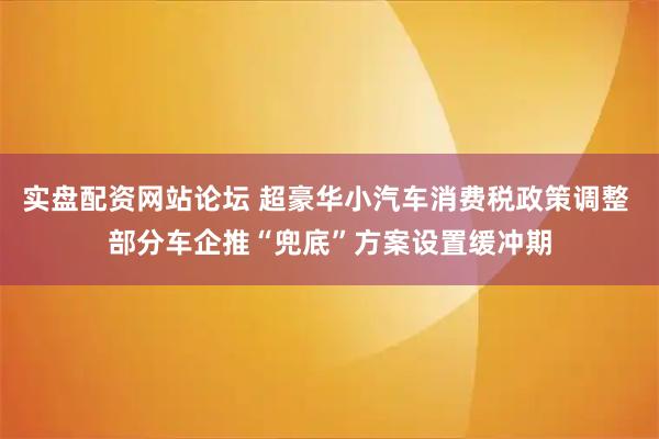 实盘配资网站论坛 超豪华小汽车消费税政策调整 部分车企推“兜底”方案设置缓冲期
