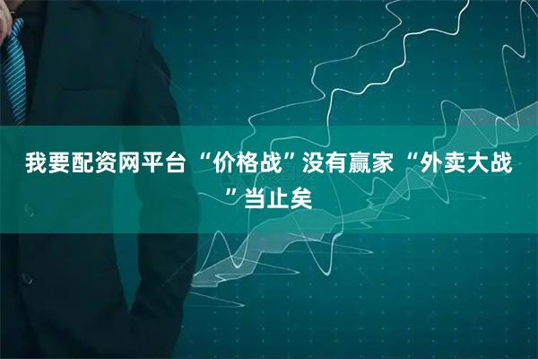 我要配资网平台 “价格战”没有赢家 “外卖大战”当止矣