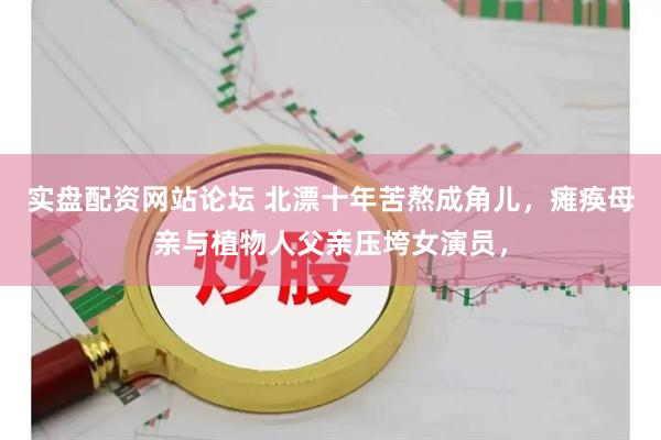实盘配资网站论坛 北漂十年苦熬成角儿，瘫痪母亲与植物人父亲压垮女演员，