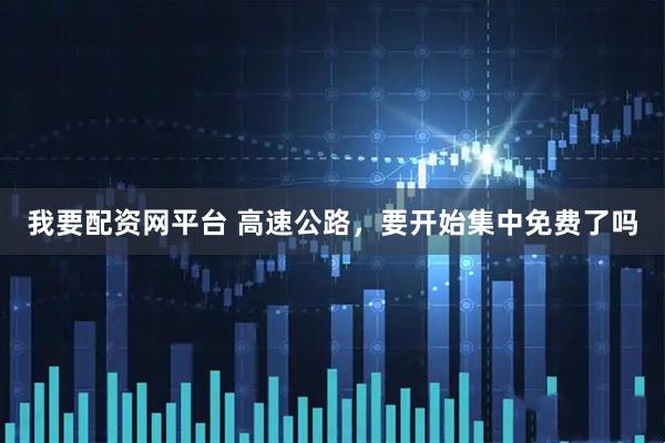 我要配资网平台 高速公路，要开始集中免费了吗