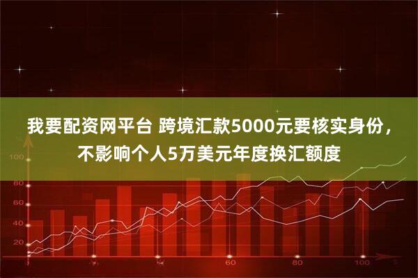 我要配资网平台 跨境汇款5000元要核实身份，不影响个人5万美元年度换汇额度