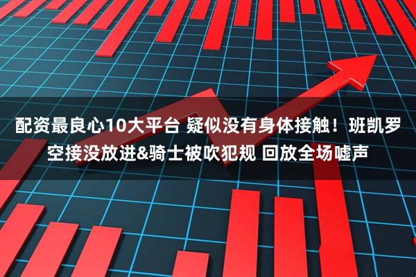 配资最良心10大平台 疑似没有身体接触！班凯罗空接没放进&骑士被吹犯规 回放全场嘘声