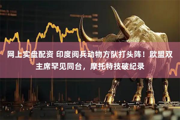 网上实盘配资 印度阅兵动物方队打头阵！欧盟双主席罕见同台，摩托特技破纪录