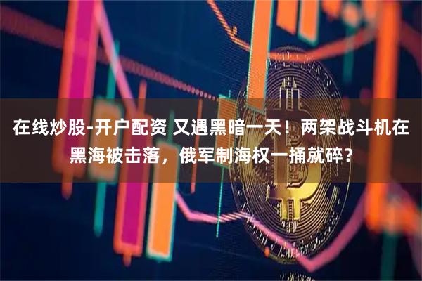 在线炒股-开户配资 又遇黑暗一天！两架战斗机在黑海被击落，俄军制海权一捅就碎？