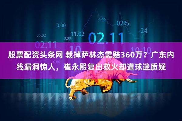 股票配资头条网 裁掉萨林杰需赔360万？广东内线漏洞惊人，崔永熙复出救火却遭球迷质疑