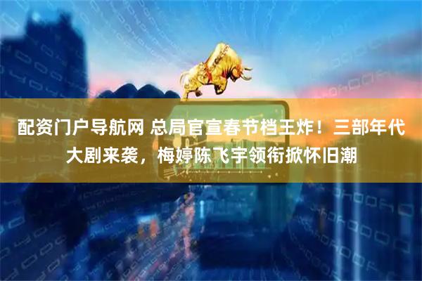 配资门户导航网 总局官宣春节档王炸！三部年代大剧来袭，梅婷陈飞宇领衔掀怀旧潮