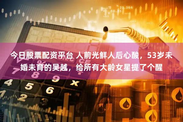 今日股票配资平台 人前光鲜人后心酸，53岁未婚未育的吴越，给所有大龄女星提了个醒