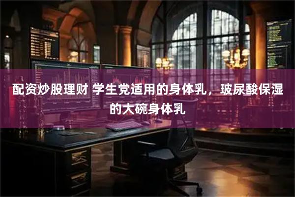 配资炒股理财 学生党适用的身体乳，玻尿酸保湿的大碗身体乳