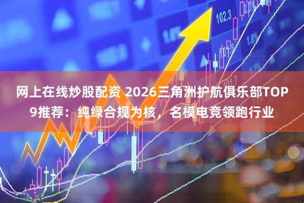 网上在线炒股配资 2026三角洲护航俱乐部TOP9推荐：纯绿合规为核，名模电竞领跑行业