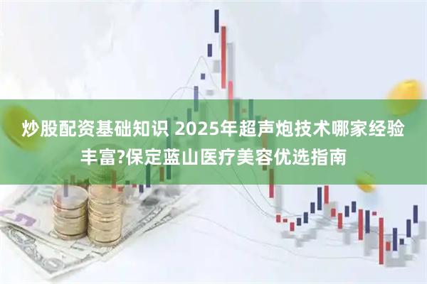 炒股配资基础知识 2025年超声炮技术哪家经验丰富?保定蓝山医疗美容优选指南