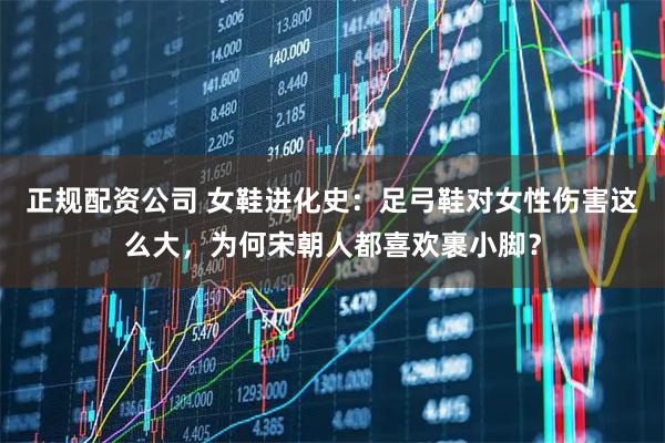 正规配资公司 女鞋进化史：足弓鞋对女性伤害这么大，为何宋朝人都喜欢裹小脚？