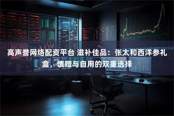 高声誉网络配资平台 滋补佳品：张太和西洋参礼盒，馈赠与自用的双重选择