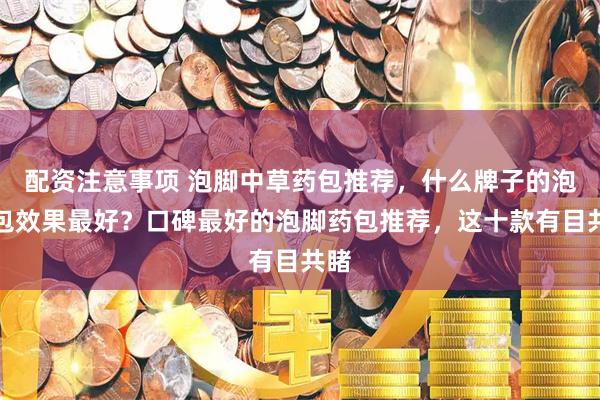 配资注意事项 泡脚中草药包推荐，什么牌子的泡脚包效果最好？口碑最好的泡脚药包推荐，这十款有目共睹