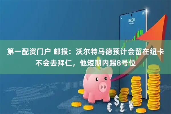 第一配资门户 邮报：沃尔特马德预计会留在纽卡不会去拜仁，他短期内踢8号位