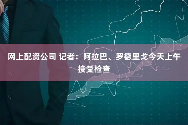 网上配资公司 记者：阿拉巴、罗德里戈今天上午接受检查