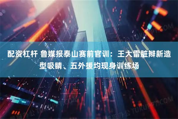 配资杠杆 鲁媒报泰山赛前官训：王大雷脏辫新造型吸睛、五外援均现身训练场