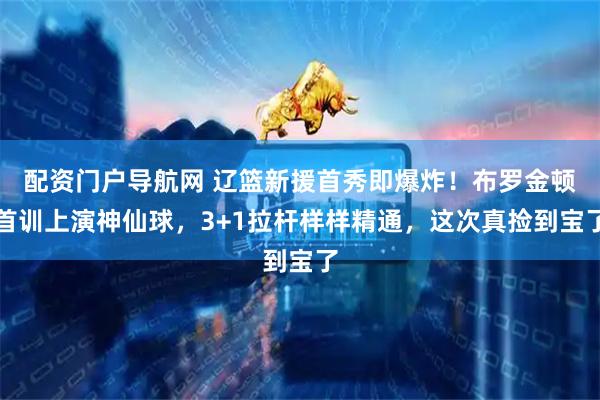 配资门户导航网 辽篮新援首秀即爆炸！布罗金顿首训上演神仙球，3+1拉杆样样精通，这次真捡到宝了