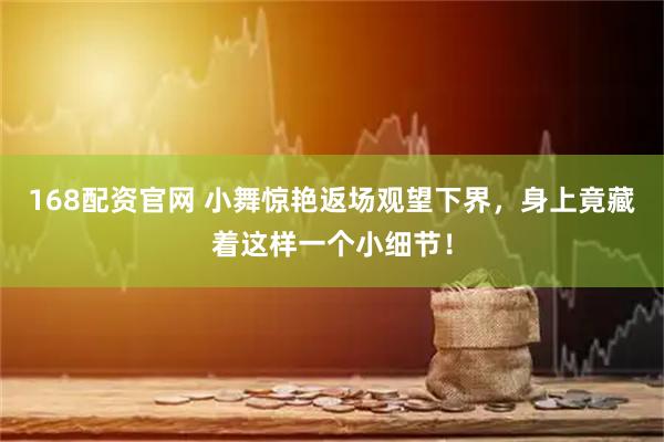 168配资官网 小舞惊艳返场观望下界，身上竟藏着这样一个小细节！
