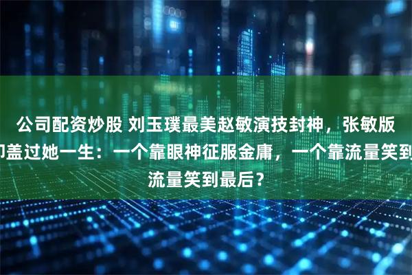 公司配资炒股 刘玉璞最美赵敏演技封神，张敏版风头却盖过她一生：一个靠眼神征服金庸，一个靠流量笑到最后？