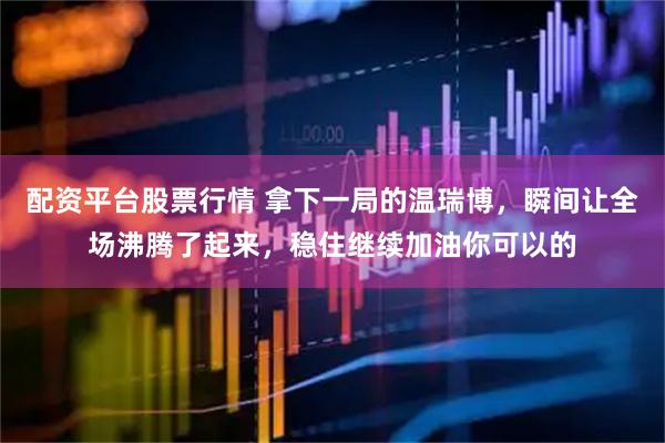 配资平台股票行情 拿下一局的温瑞博，瞬间让全场沸腾了起来，稳住继续加油你可以的