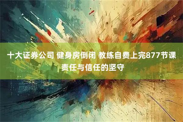 十大证券公司 健身房倒闭 教练自费上完877节课 责任与信任的坚守