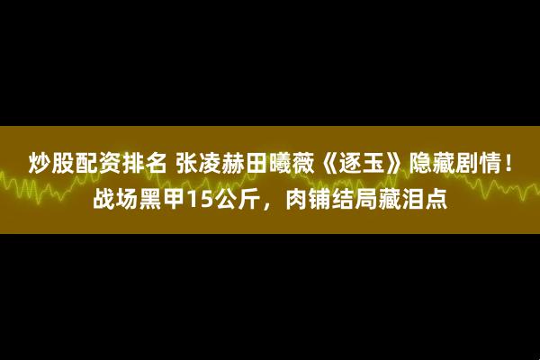 炒股配资排名 张凌赫田曦薇《逐玉》隐藏剧情！战场黑甲15公斤，肉铺结局藏泪点
