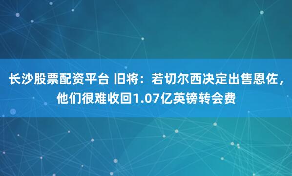 长沙股票配资平台 旧将：若切尔西决定出售恩佐，他们很难收回1.07亿英镑转会费