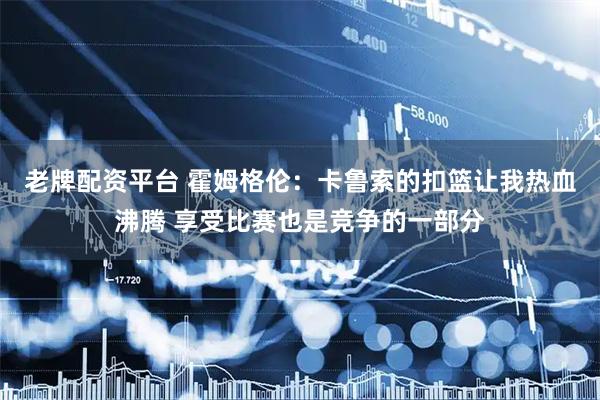 老牌配资平台 霍姆格伦：卡鲁索的扣篮让我热血沸腾 享受比赛也是竞争的一部分