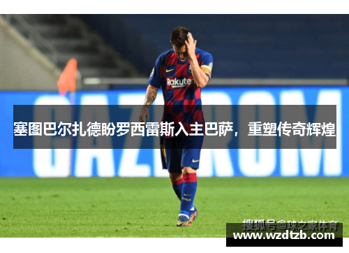 塞图巴尔扎德盼罗西雷斯入主巴萨，重塑传奇辉煌